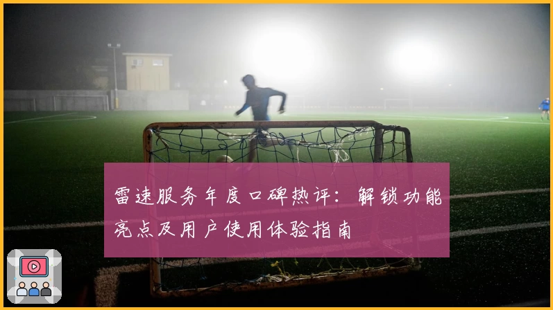 雷速服务年度口碑热评:解锁功能亮点及用户使用体验指南